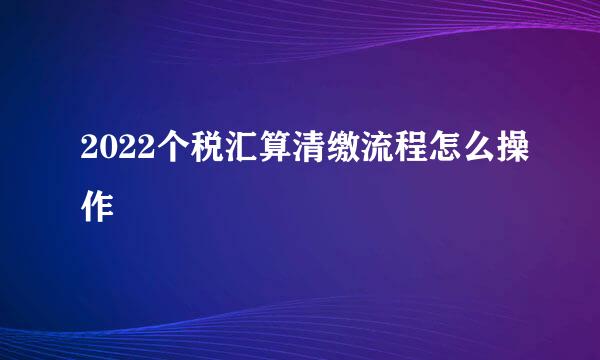 2022个税汇算清缴流程怎么操作