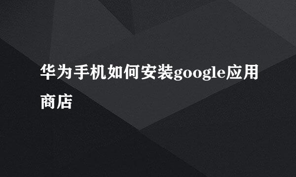 华为手机如何安装google应用商店