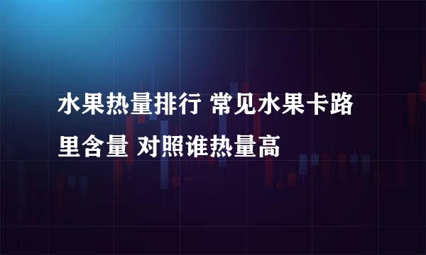 水果热量排行 常见水果卡路里含量 对照谁热量高