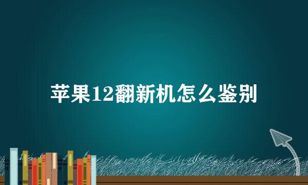 苹果12翻新机怎么鉴别