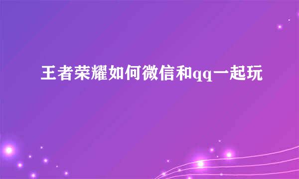 王者荣耀如何微信和qq一起玩