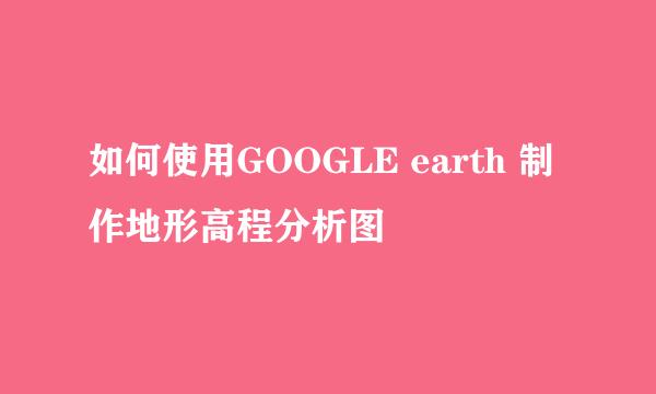 如何使用GOOGLE earth 制作地形高程分析图