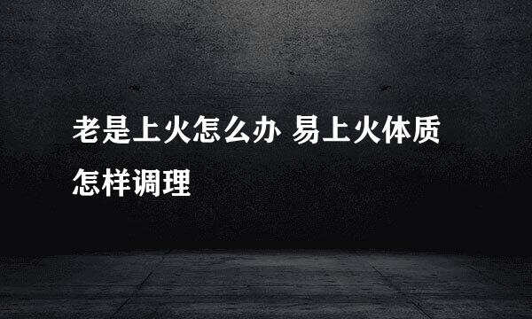 老是上火怎么办 易上火体质怎样调理