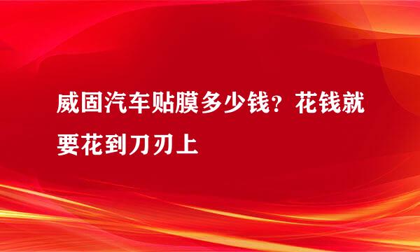 威固汽车贴膜多少钱？花钱就要花到刀刃上