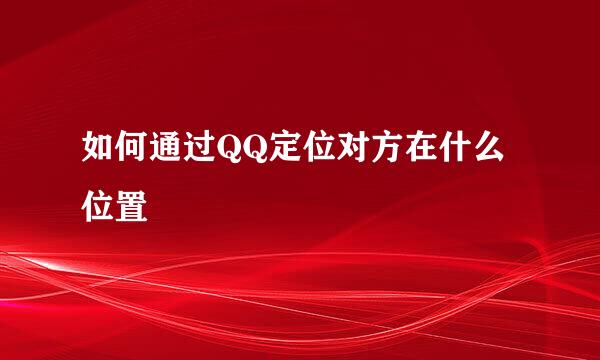 如何通过QQ定位对方在什么位置