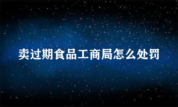 卖过期食品工商局怎么处罚