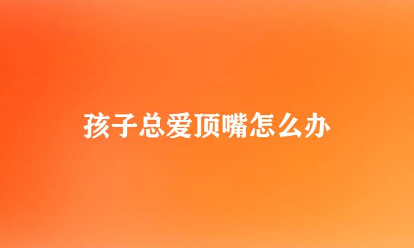 孩子总爱顶嘴怎么办