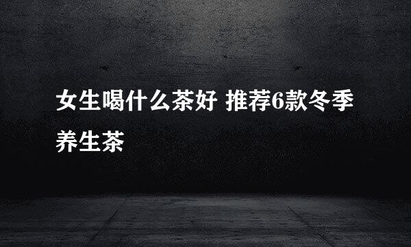 女生喝什么茶好 推荐6款冬季养生茶