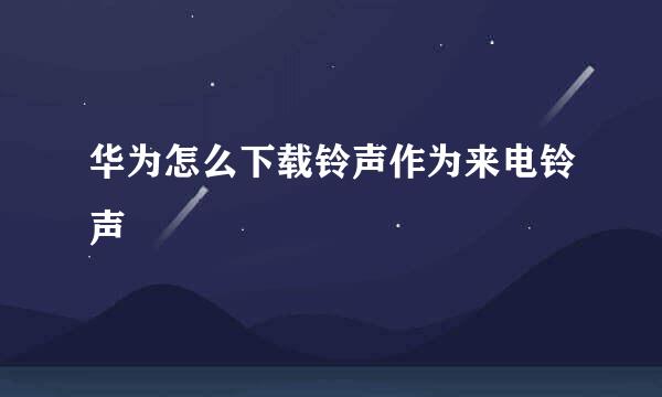 华为怎么下载铃声作为来电铃声