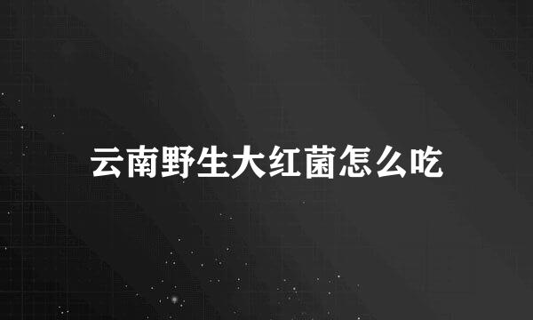 云南野生大红菌怎么吃