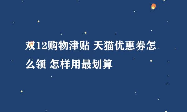 双12购物津贴 天猫优惠券怎么领 怎样用最划算