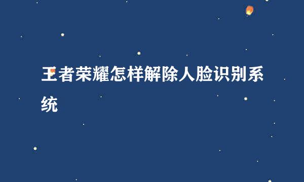 王者荣耀怎样解除人脸识别系统