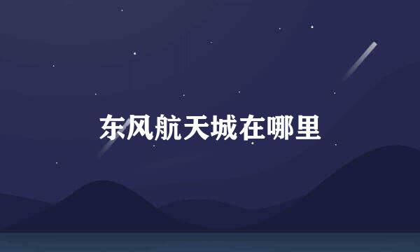 东风航天城在哪里