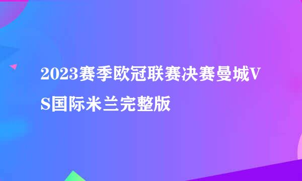 2023赛季欧冠联赛决赛曼城VS国际米兰完整版