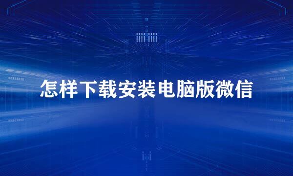 怎样下载安装电脑版微信
