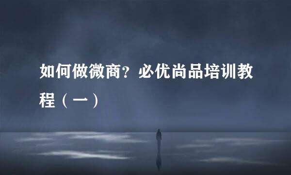 如何做微商？必优尚品培训教程（一）