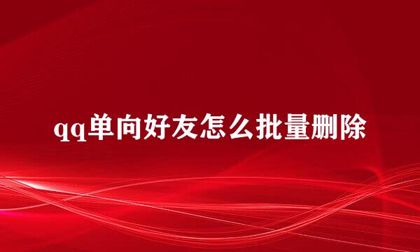 qq单向好友怎么批量删除