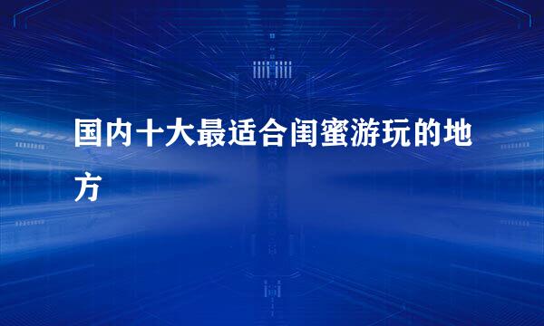 国内十大最适合闺蜜游玩的地方