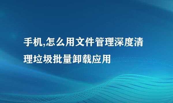 手机,怎么用文件管理深度清理垃圾批量卸载应用