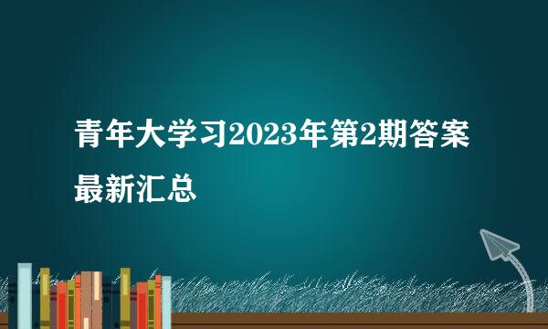 青年大学习2023年第2期答案最新汇总