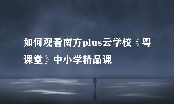 如何观看南方plus云学校《粤课堂》中小学精品课