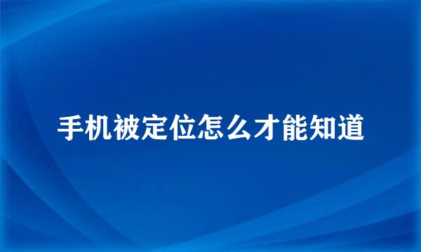 手机被定位怎么才能知道