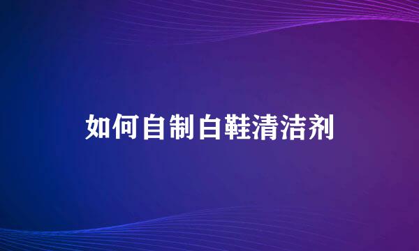 如何自制白鞋清洁剂