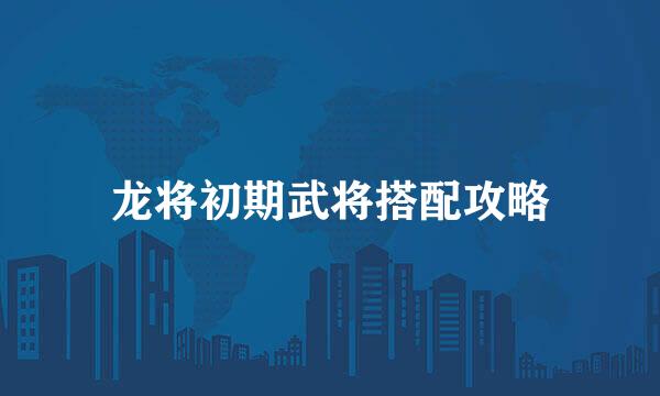 龙将初期武将搭配攻略