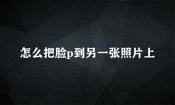 怎么把脸p到另一张照片上
