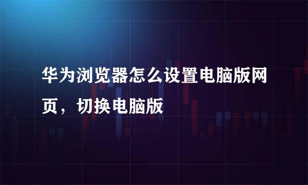 华为浏览器怎么设置电脑版网页，切换电脑版