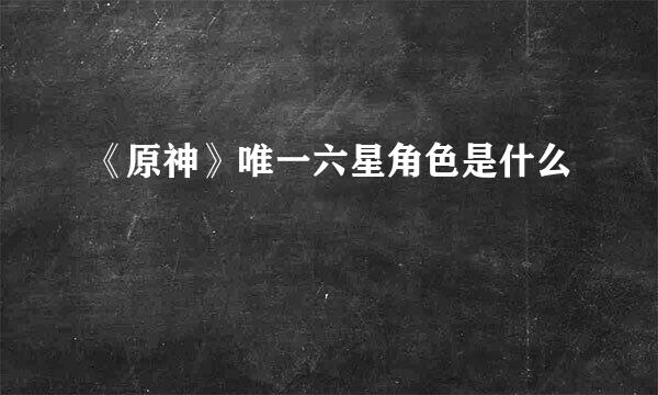 《原神》唯一六星角色是什么