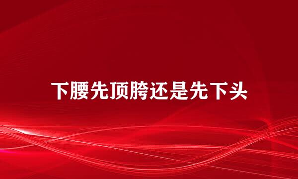 下腰先顶胯还是先下头