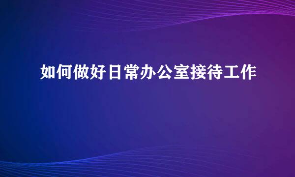 如何做好日常办公室接待工作