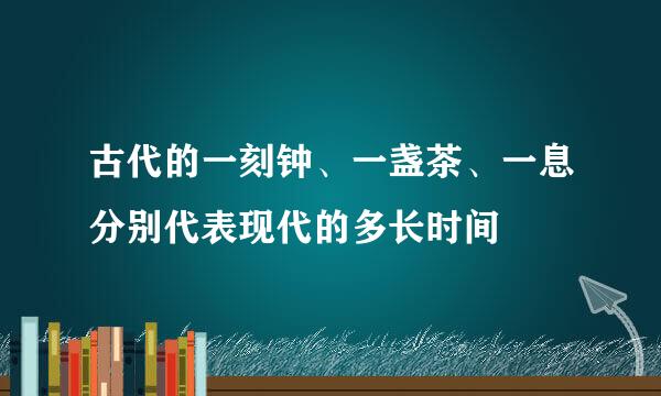 古代的一刻钟、一盏茶、一息分别代表现代的多长时间