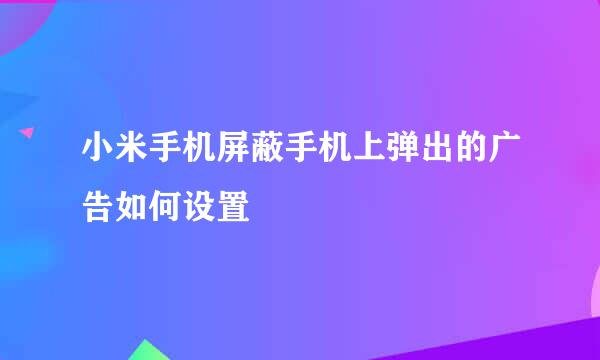 小米手机屏蔽手机上弹出的广告如何设置