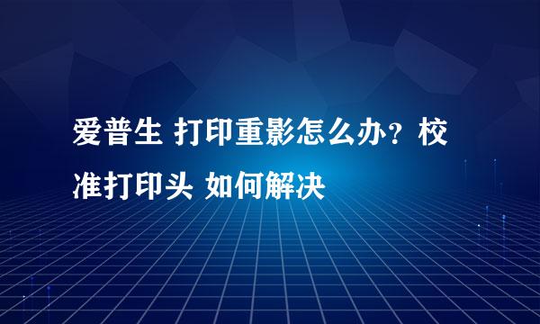 爱普生 打印重影怎么办？校准打印头 如何解决