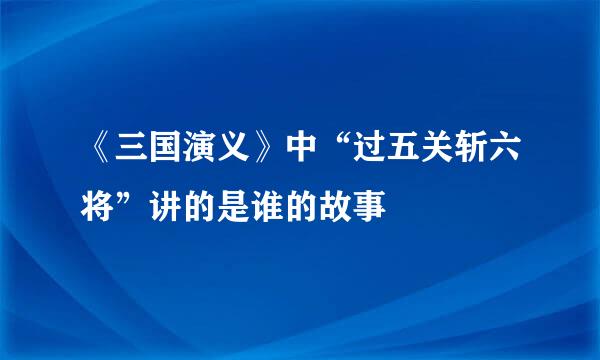 《三国演义》中“过五关斩六将”讲的是谁的故事
