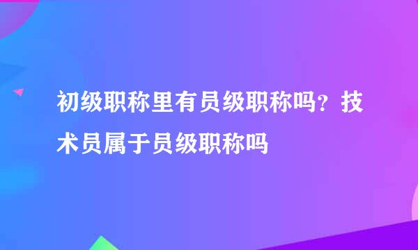 初级职称里有员级职称吗？技术员属于员级职称吗