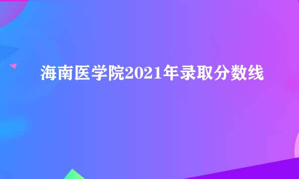 海南医学院2021年录取分数线