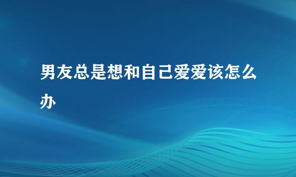 男友总是想和自己爱爱该怎么办