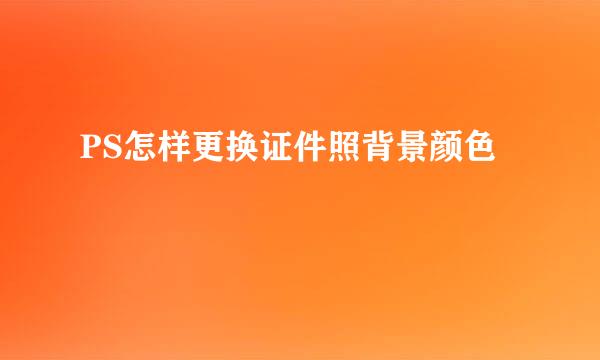 PS怎样更换证件照背景颜色