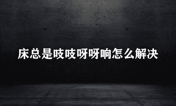 床总是吱吱呀呀响怎么解决