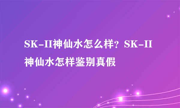 SK-II神仙水怎么样？SK-II神仙水怎样鉴别真假