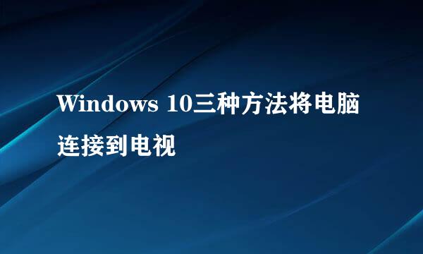 Windows 10三种方法将电脑连接到电视
