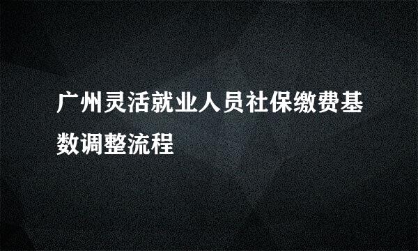 广州灵活就业人员社保缴费基数调整流程