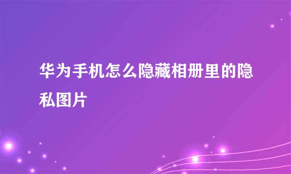 华为手机怎么隐藏相册里的隐私图片