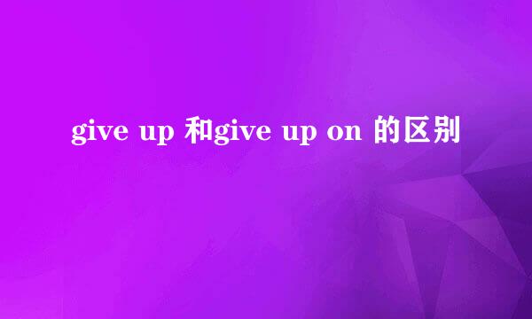 give up 和give up on 的区别