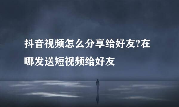 抖音视频怎么分享给好友?在哪发送短视频给好友