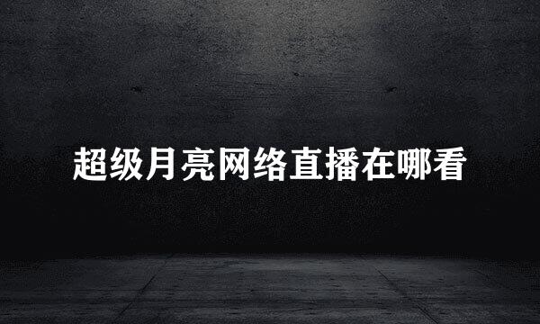 超级月亮网络直播在哪看