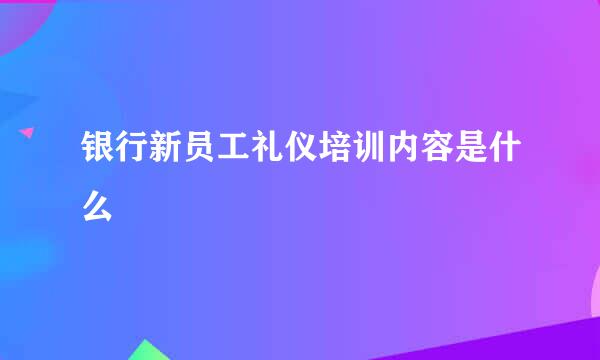 银行新员工礼仪培训内容是什么